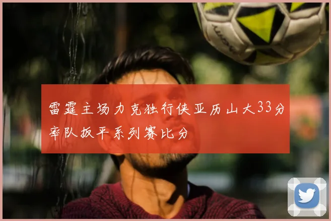 雷霆主场力克独行侠亚历山大33分率队扳平系列赛比分