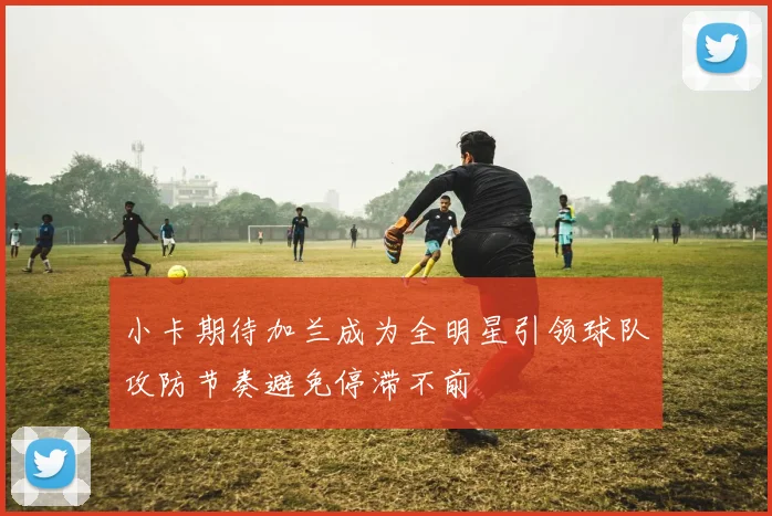 小卡期待加兰成为全明星引领球队攻防节奏避免停滞不前