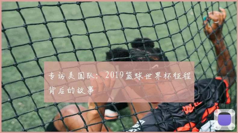 专访美国队:2019篮球世界杯征程背后的故事
