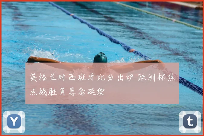 英格兰对西班牙比分出炉 欧洲杯焦点战胜负悬念延续