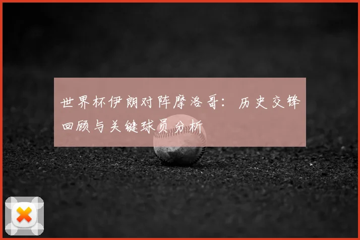 世界杯伊朗对阵摩洛哥：历史交锋回顾与关键球员分析