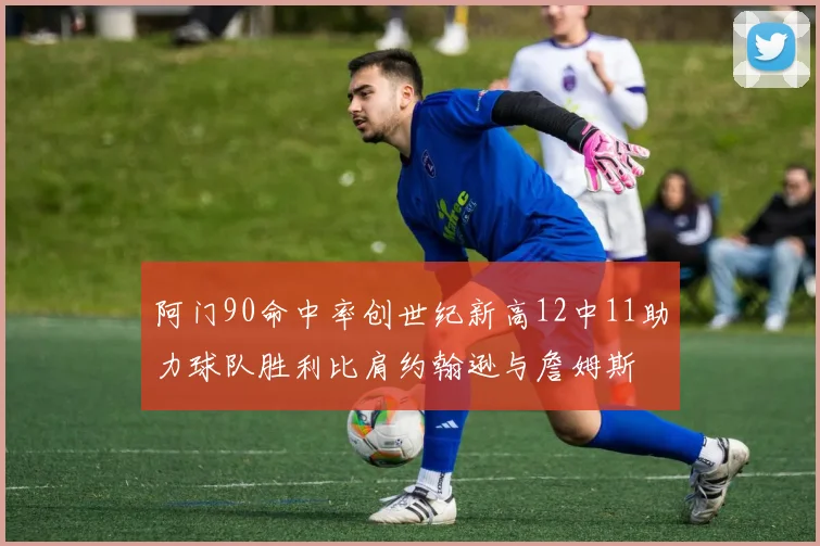 阿门90命中率创世纪新高12中11助力球队胜利比肩约翰逊与詹姆斯