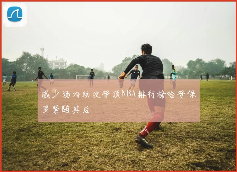 威少场均助攻登顶NBA排行榜哈登保罗紧随其后