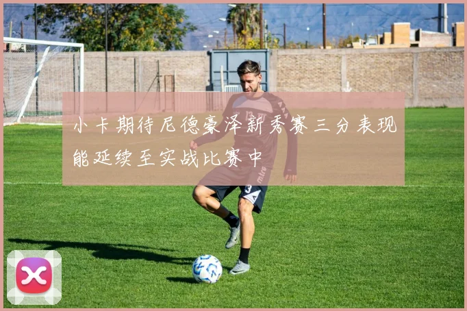 小卡期待尼德豪泽新秀赛三分表现能延续至实战比赛中