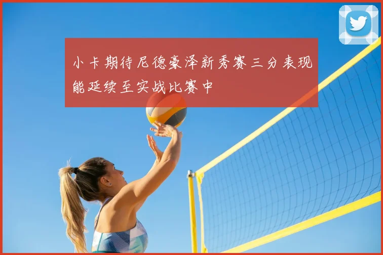 小卡期待尼德豪泽新秀赛三分表现能延续至实战比赛中