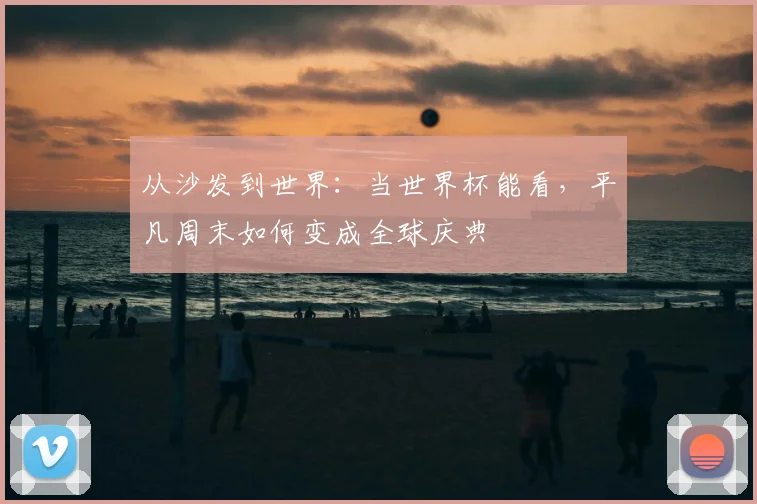 从沙发到世界:当世界杯能看,平凡周末如何变成全球庆典
