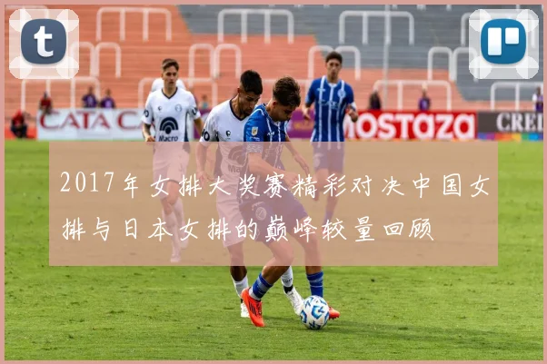 2017年女排大奖赛精彩对决中国女排与日本女排的巅峰较量回顾