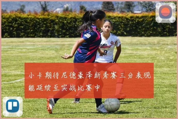 小卡期待尼德豪泽新秀赛三分表现能延续至实战比赛中
