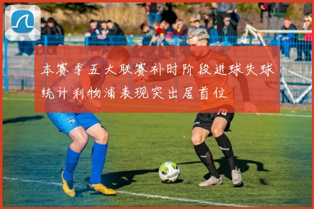 本赛季五大联赛补时阶段进球失球统计利物浦表现突出居首位