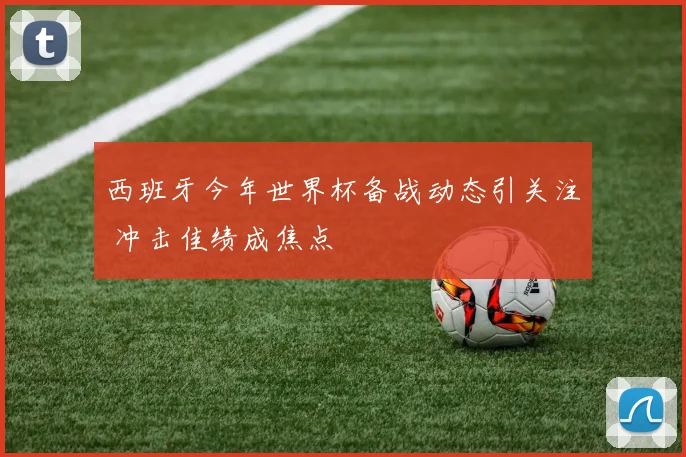 西班牙今年世界杯备战动态引关注 冲击佳绩成焦点