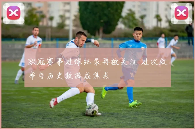 欧冠赛事进球纪录再被关注 进攻效率与历史数据成焦点
