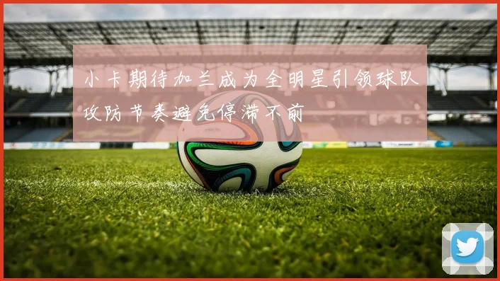 小卡期待加兰成为全明星引领球队攻防节奏避免停滞不前