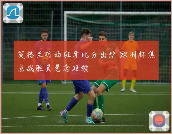 英格兰对西班牙比分出炉 欧洲杯焦点战胜负悬念延续