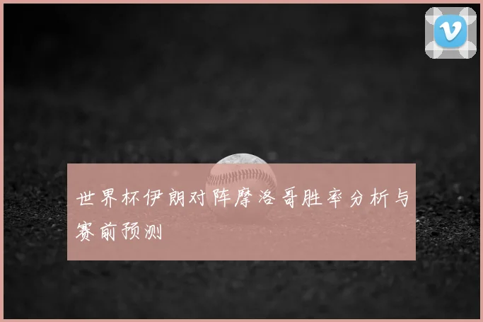 世界杯伊朗对阵摩洛哥胜率分析与赛前预测