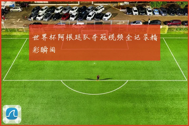 世界杯阿根廷队夺冠视频全记录精彩瞬间