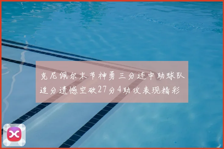 克尼佩尔末节神勇三分连中助球队追分遗憾空砍27分4助攻表现精彩