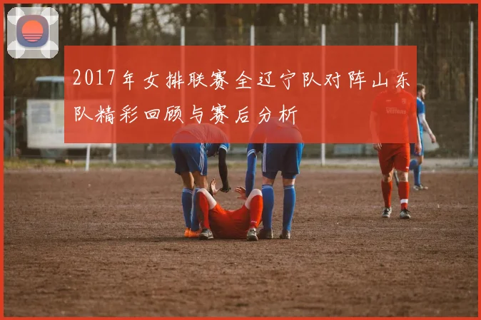 2017年女排联赛全辽宁队对阵山东队精彩回顾与赛后分析