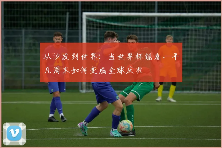 从沙发到世界：当世界杯能看，平凡周末如何变成全球庆典