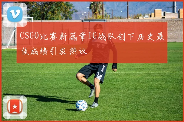 CSGO比赛新篇章IG战队创下历史最佳成绩引发热议