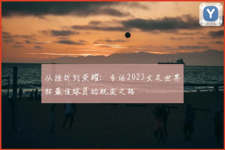 从挫折到荣耀：专访2023女足世界杯最佳球员的蜕变之路
