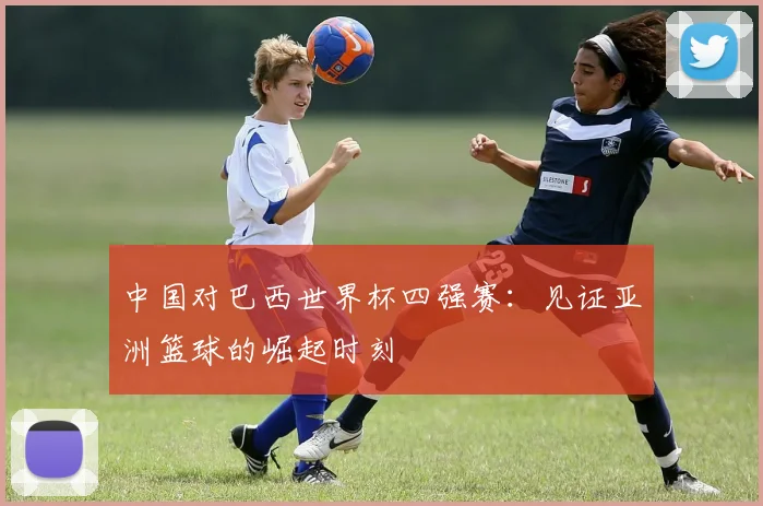 中国对巴西世界杯四强赛：见证亚洲篮球的崛起时刻