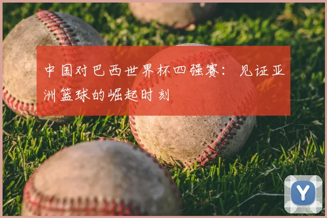 中国对巴西世界杯四强赛：见证亚洲篮球的崛起时刻