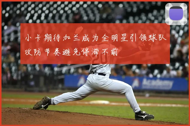 小卡期待加兰成为全明星引领球队攻防节奏避免停滞不前