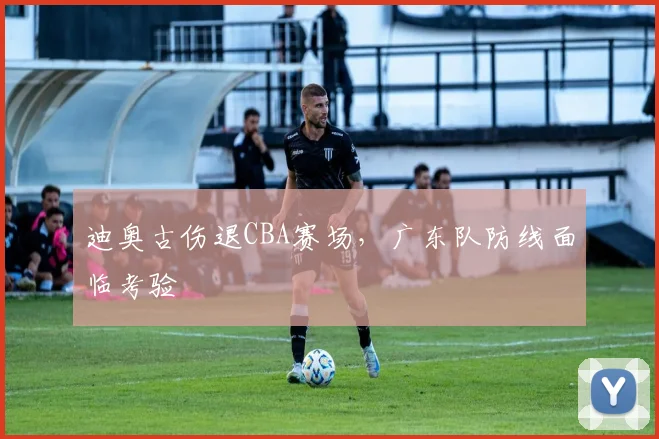 迪奥古伤退CBA赛场,广东队防线面临考验