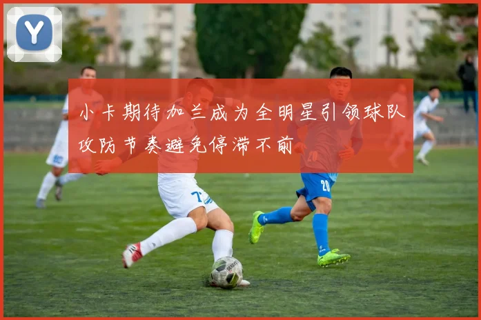 小卡期待加兰成为全明星引领球队攻防节奏避免停滞不前