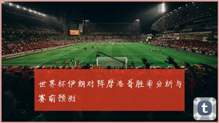 世界杯伊朗对阵摩洛哥胜率分析与赛前预测