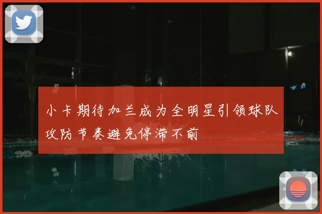 小卡期待加兰成为全明星引领球队攻防节奏避免停滞不前