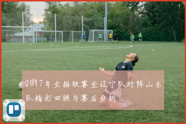 2017年女排联赛全辽宁队对阵山东队精彩回顾与赛后分析