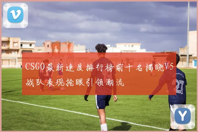 CSGO最新速度排行榜前十名揭晓V5战队表现抢眼引领潮流