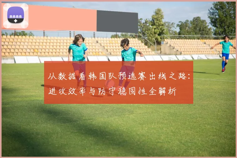 从数据看韩国队预选赛出线之路：进攻效率与防守稳固性全解析