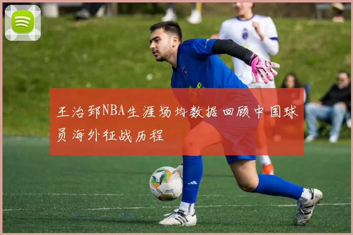 王治郅NBA生涯场均数据回顾中国球员海外征战历程
