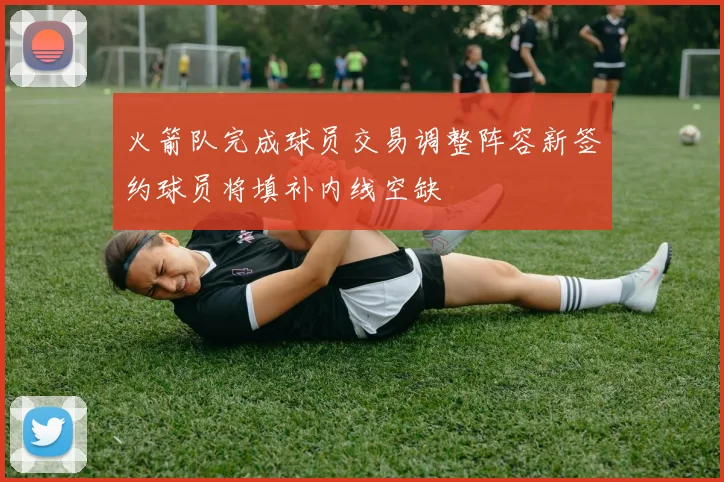 火箭队完成球员交易调整阵容新签约球员将填补内线空缺