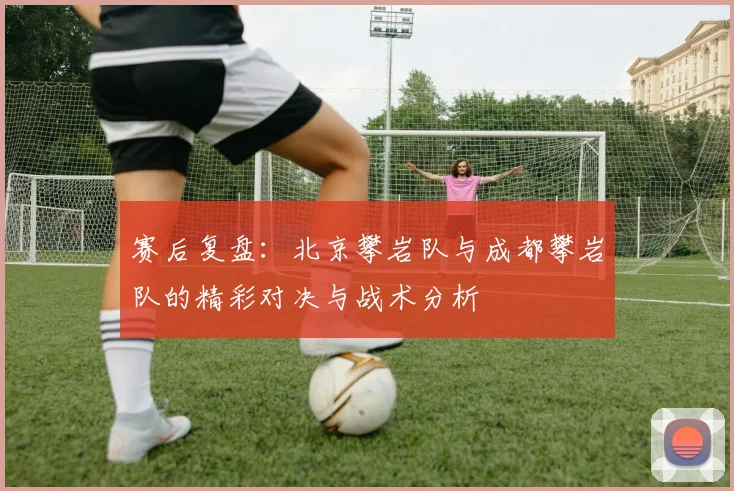 赛后复盘：北京攀岩队与成都攀岩队的精彩对决与战术分析