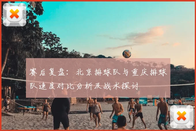 赛后复盘：北京排球队与重庆排球队速度对比分析及战术探讨