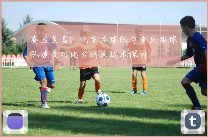 赛后复盘：北京排球队与重庆排球队速度对比分析及战术探讨
