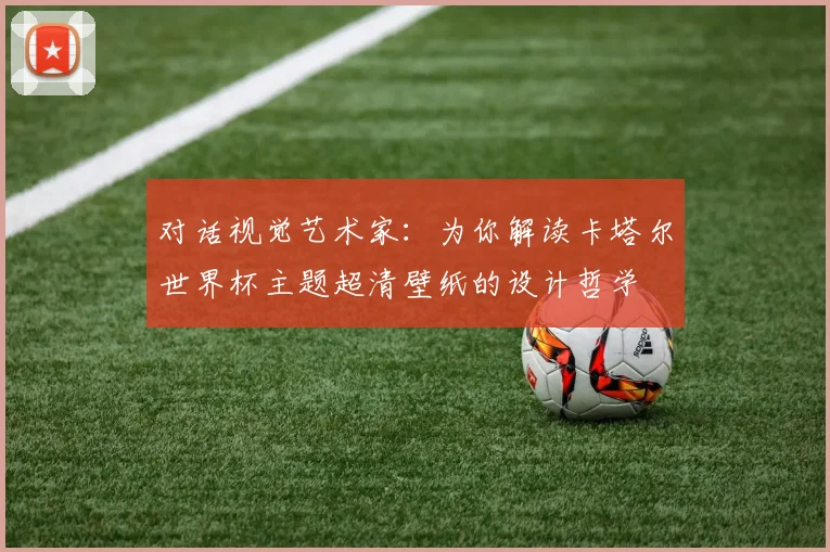 对话视觉艺术家：为你解读卡塔尔世界杯主题超清壁纸的设计哲学