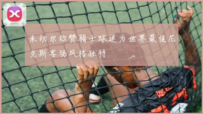 米切尔称赞骑士球迷为世界最佳尼克斯客场风格独特