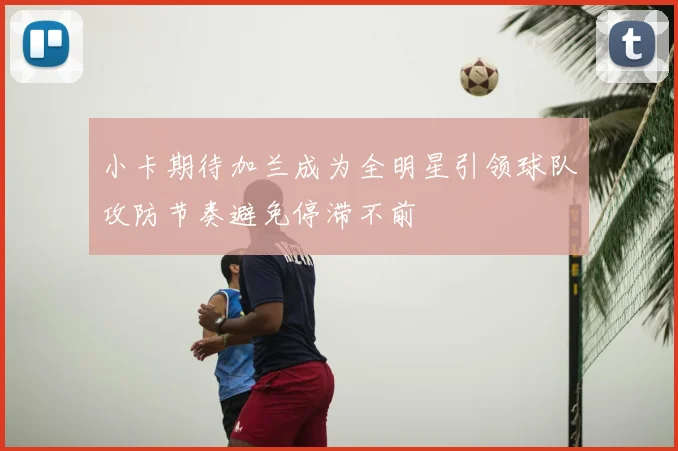 小卡期待加兰成为全明星引领球队攻防节奏避免停滞不前