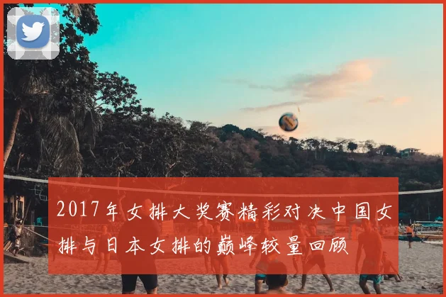 2017年女排大奖赛精彩对决中国女排与日本女排的巅峰较量回顾